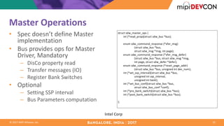 ©	2017	MIPI	Alliance,	Inc.
Master	Operations
• Spec	doesn’t	define	Master	
implementation
• Bus	provides	ops	for	Master	
Driver,	Mandatory
– DisCo property	read
– Transfer	messages	(IO)
– Register	Bank	Switches
• Optional
– Setting	SSP	interval
– Bus	Parameters	computation
22
Intel	Corp
struct	sdw_master_ops	{
								int	(*read_prop)(struct	sdw_bus	*bus);
								enum	sdw_command_response	(*xfer_msg)
																								(struct	sdw_bus	*bus,	
																								struct	sdw_msg	*msg,	int	page);
								enum	sdw_command_response	(*xfer_msg_defer)
																								(struct	sdw_bus	*bus,	struct	sdw_msg	*msg,
																								int	page,	struct	sdw_defer	*defer);
								enum	sdw_command_response	(*reset_page_addr)
																								(struct	sdw_bus	*bus,	unsigned	int	dev_num);
								int	(*set_ssp_interval)(struct	sdw_bus	*bus,	
																								unsigned	int	ssp_interval,
																								unsigned	int	bank);
								int	(*set_bus_conf)(struct	sdw_bus	*bus,
																								struct	sdw_bus_conf	*conf);
								int	(*pre_bank_switch)(struct	sdw_bus	*bus);
								int	(*post_bank_switch)(struct	sdw_bus	*bus);
};
 