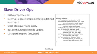©	2017	MIPI	Alliance,	Inc.
Slave	Driver	Ops
• DisCo property	read
• Interrupt	update	(implementation	defined	
interrupts)
• Clock	stop	query	and	apply
• Bus	configuration	change	update
• Data	port	prepare	(pre/post)
23
Intel	Corp
struct	sdw_slave_ops	{
								int	(*read_prop)(struct	sdw_slave	*sdw);
								int	(*interrupt_callback)(struct	sdw_slave	*slave,
																								struct	sdw_slave_intr_status	*status);
								int	(*update_status)(struct	sdw_slave	*slave,
																								enum	sdw_slave_status	status);
								int	(*get_clk_stop_mode)(struct	sdw_slave	*slave);
								int	(*clk_stop)(struct	sdw_slave	*slave,
																								enum	sdw_clk_stop_mode	mode,
																								enum	sdw_clok_stop_type	type);
								int	(*pre_bus_config)(struct	sdw_slave	*slave,
																								struct	sdw_bus_conf	*conf);
								int	(*port_prep)(struct	sdw_slave	*slave,
																								struct	sdw_prepare_ch	*prepare_ch,
																								enum	sdw_port_prep_ops	pre_ops);
};
 