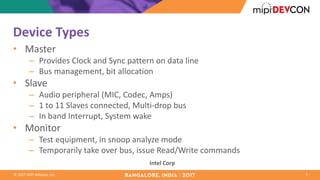 ©	2017	MIPI	Alliance,	Inc.
Device	Types
• Master
– Provides	Clock	and	Sync	pattern	on	data	line
– Bus	management,	bit	allocation
• Slave
– Audio	peripheral	(MIC,	Codec,	Amps)
– 1	to	11	Slaves	connected,	Multi-drop	bus
– In	band	Interrupt,	System	wake
• Monitor
– Test	equipment,	in	snoop	analyze	mode
– Temporarily	take	over	bus,	issue	Read/Write	commands
4
Intel	Corp
 