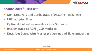 ©	2017	MIPI	Alliance,	Inc.
SoundWire®	DisCo℠	
• MIPI	Discovery	and	Configuration	(DisCo℠)	mechanism
• MIPI	adopted	Spec
• Optional,	but	values	mandatory	for	Software
• Implemented	as	ACPI	_DSD	methods
• Describes	SoundWire	Master	properties	and	Slave	properties
9
Intel	Corp
 