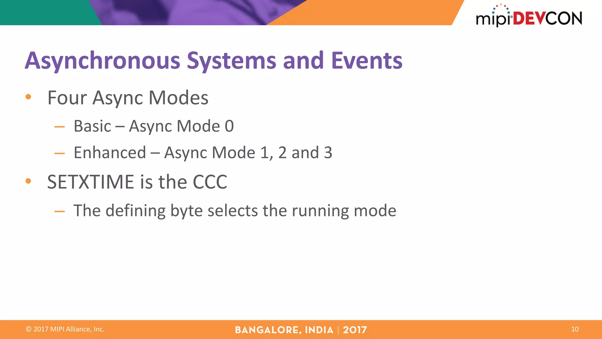 ©	2017	MIPI	Alliance,	Inc.
Asynchronous	Systems	and	Events
• Four	Async	Modes
– Basic	– Async	Mode	0
– Enhanced	– Async	Mode	1,	2	and	3
• SETXTIME	is	the	CCC
– The	defining	byte	selects	the	running	mode
10
 