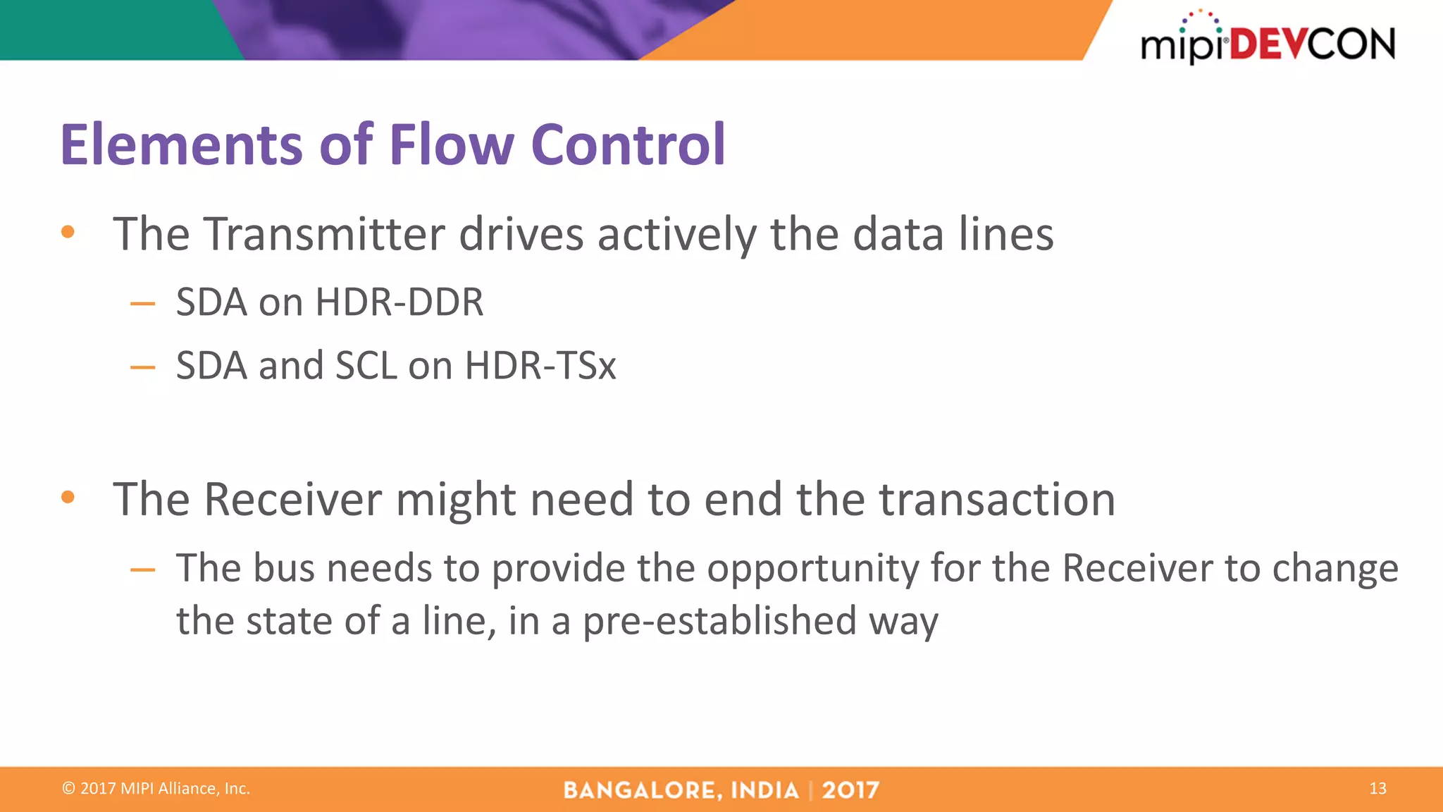 ©	2017	MIPI	Alliance,	Inc.
Elements	of	Flow	Control
• The	Transmitter	drives	actively	the	data	lines
– SDA	on	HDR-DDR
– SDA	and	SCL	on	HDR-TSx
• The	Receiver	might	need	to	end	the	transaction
– The	bus	needs	to	provide	the	opportunity	for	the	Receiver	to	change	
the	state	of	a	line,	in	a	pre-established	way
13
 