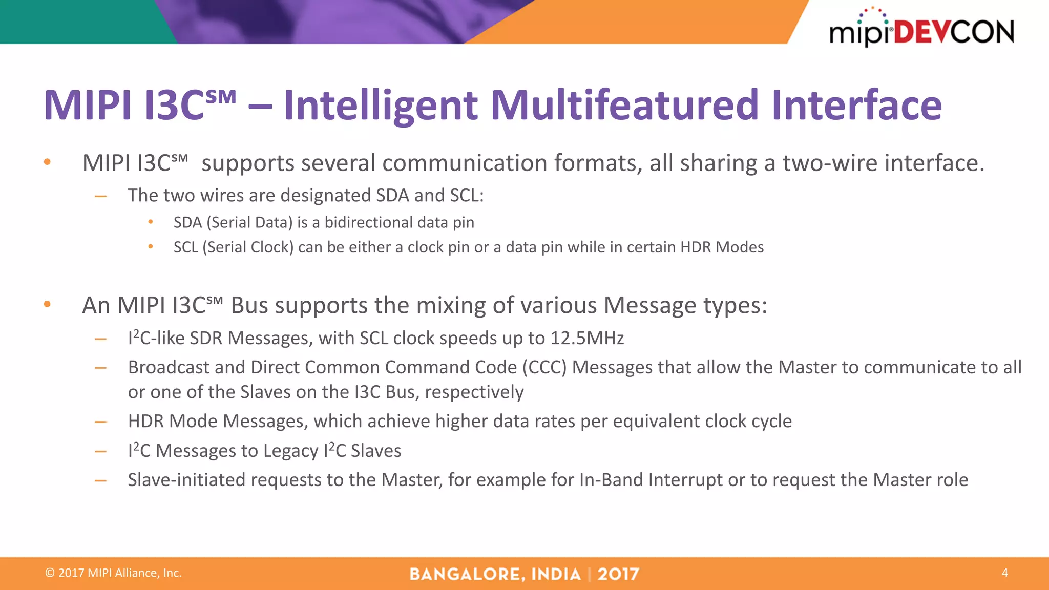 ©	2017	MIPI	Alliance,	Inc.
MIPI	I3C℠	– Intelligent	Multifeatured	Interface
4
• MIPI	I3C℠		supports	several	communication	formats,	all	sharing	a	two-wire	interface.
– The	two	wires	are	designated	SDA	and	SCL:
• SDA	(Serial	Data)	is	a	bidirectional	data	pin
• SCL	(Serial	Clock)	can	be	either	a	clock	pin	or	a	data	pin	while	in	certain	HDR	Modes
• An	MIPI	I3C℠	Bus	supports	the	mixing	of	various Message	types:
– I2C-like	SDR	Messages,	with	SCL	clock	speeds	up	to	12.5MHz
– Broadcast	and	Direct	Common	Command	Code	(CCC)	Messages	that	allow	the	Master	to	communicate	to	all	
or	one	of	the	Slaves	on	the	I3C	Bus,	respectively
– HDR	Mode	Messages,	which	achieve	higher	data	rates	per	equivalent	clock	cycle
– I2C	Messages	to	Legacy	I2C	Slaves
– Slave-initiated	requests	to	the	Master,	for	example	for	In-Band	Interrupt	or	to	request	the	Master	role
 