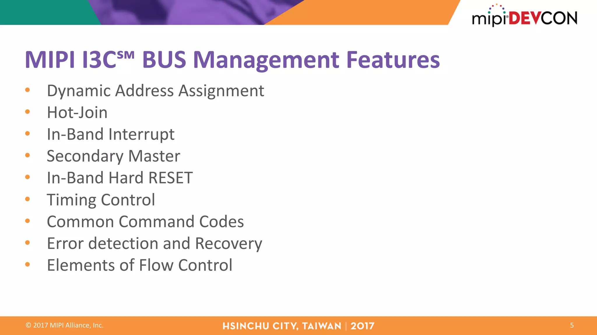 ©	2017	MIPI	Alliance,	Inc.
MIPI	I3C℠	BUS	Management	Features
• Dynamic	Address	Assignment
• Hot-Join	
• In-Band	Interrupt
• Secondary	Master
• In-Band	Hard	RESET
• Timing	Control
• Common	Command	Codes
• Error	detection	and	Recovery
• Elements	of	Flow	Control	
5
 