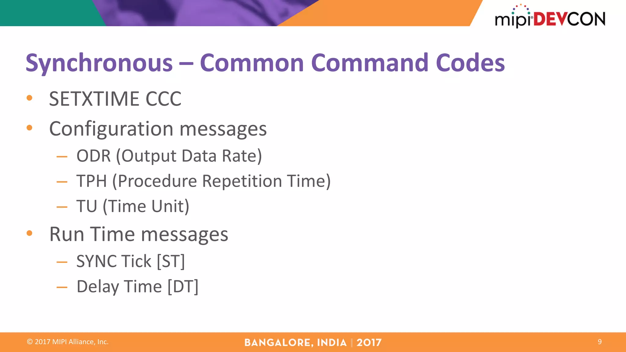 ©	2017	MIPI	Alliance,	Inc.
Synchronous	– Common	Command	Codes
• SETXTIME	CCC
• Configuration	messages
– ODR	(Output	Data	Rate)
– TPH	(Procedure	Repetition	Time)
– TU	(Time	Unit)
• Run	Time	messages
– SYNC	Tick	[ST]
– Delay	Time	[DT]
9
 