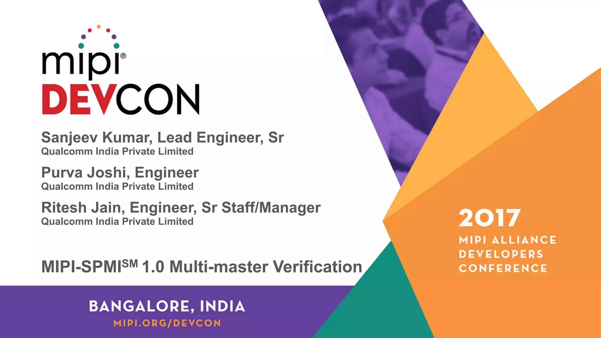 Sanjeev Kumar, Lead Engineer, Sr
Qualcomm India Private Limited
Purva Joshi, Engineer
Qualcomm India Private Limited
Ritesh Jain, Engineer, Sr Staff/Manager
Qualcomm India Private Limited
MIPI-SPMISM 1.0 Multi-master Verification
 