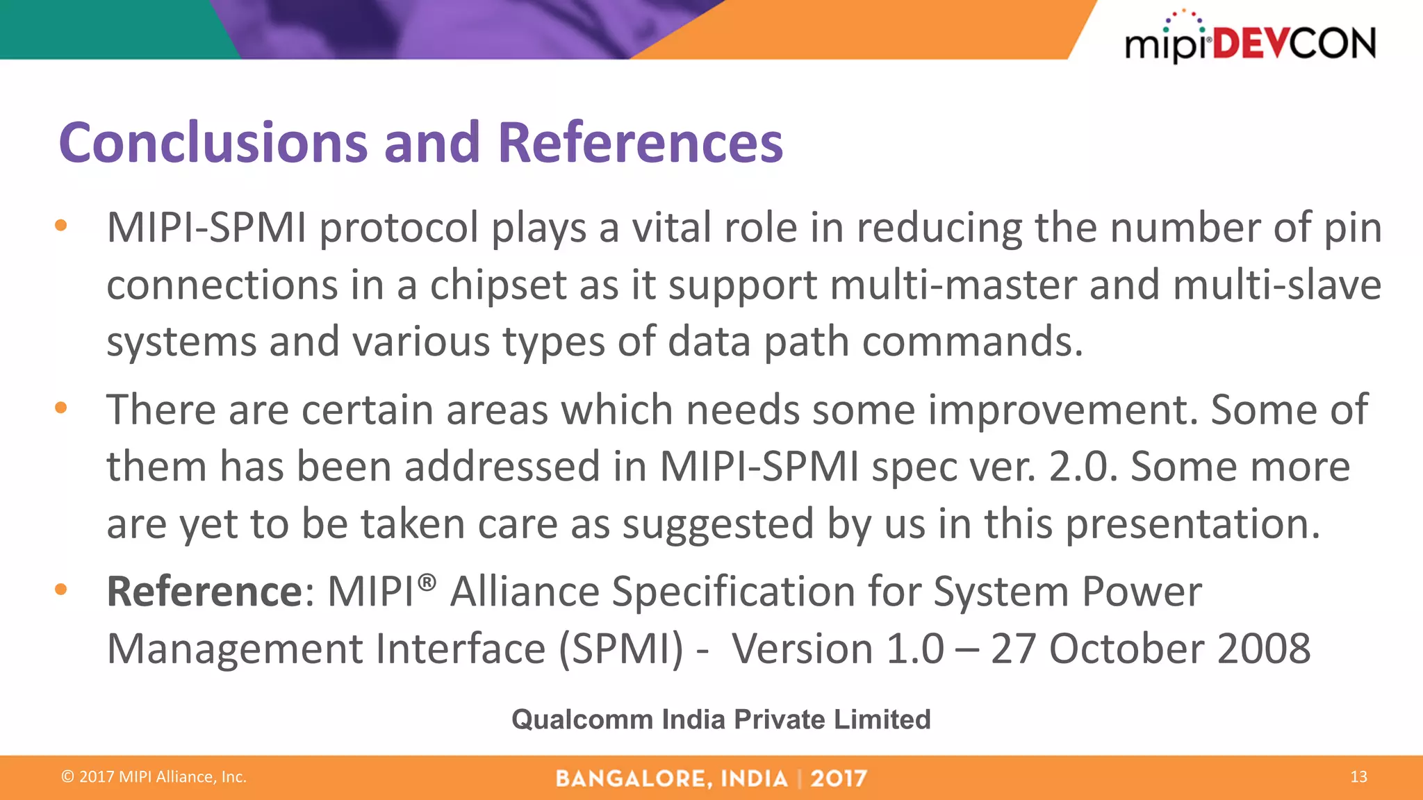©	2017	MIPI	Alliance,	Inc.
Conclusions	and	References
• MIPI-SPMI	protocol	plays	a	vital	role	in	reducing	the	number	of	pin	
connections	in	a	chipset	as	it	support	multi-master	and	multi-slave	
systems	and	various	types	of	data	path	commands.
• There	are	certain	areas	which	needs	some	improvement.	Some	of	
them	has	been	addressed	in	MIPI-SPMI	spec	ver.	2.0.	Some	more	
are	yet	to	be	taken	care	as	suggested	by	us	in	this	presentation.
• Reference:	MIPI®	Alliance	Specification	for	System	Power	
Management	Interface	(SPMI)	- Version	1.0	– 27	October	2008
13
Qualcomm India Private Limited
 