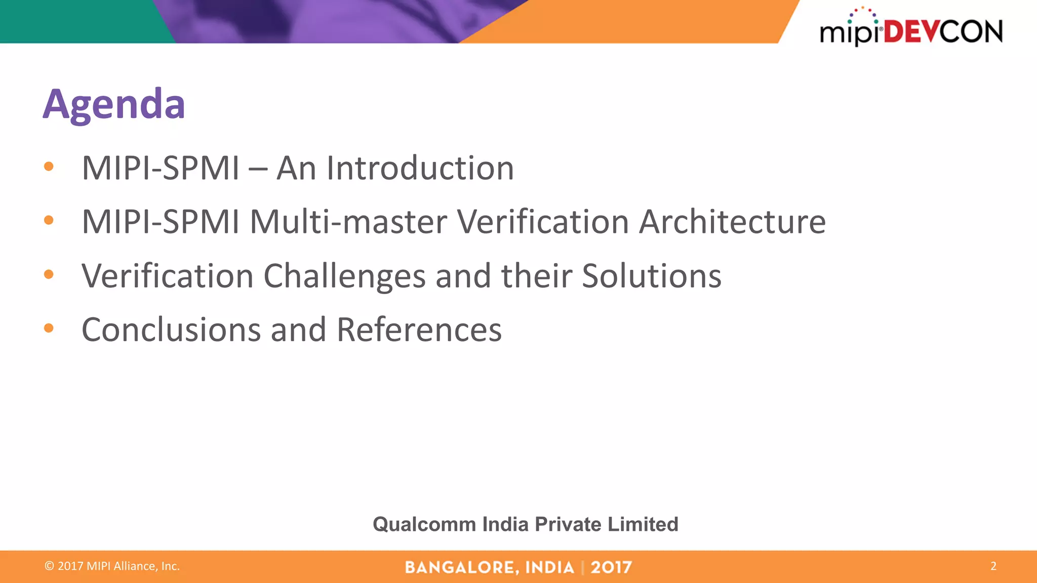 ©	2017	MIPI	Alliance,	Inc.
Agenda
• MIPI-SPMI	– An	Introduction
• MIPI-SPMI	Multi-master	Verification	Architecture
• Verification	Challenges	and	their	Solutions
• Conclusions	and	References
2
Qualcomm India Private Limited
 
