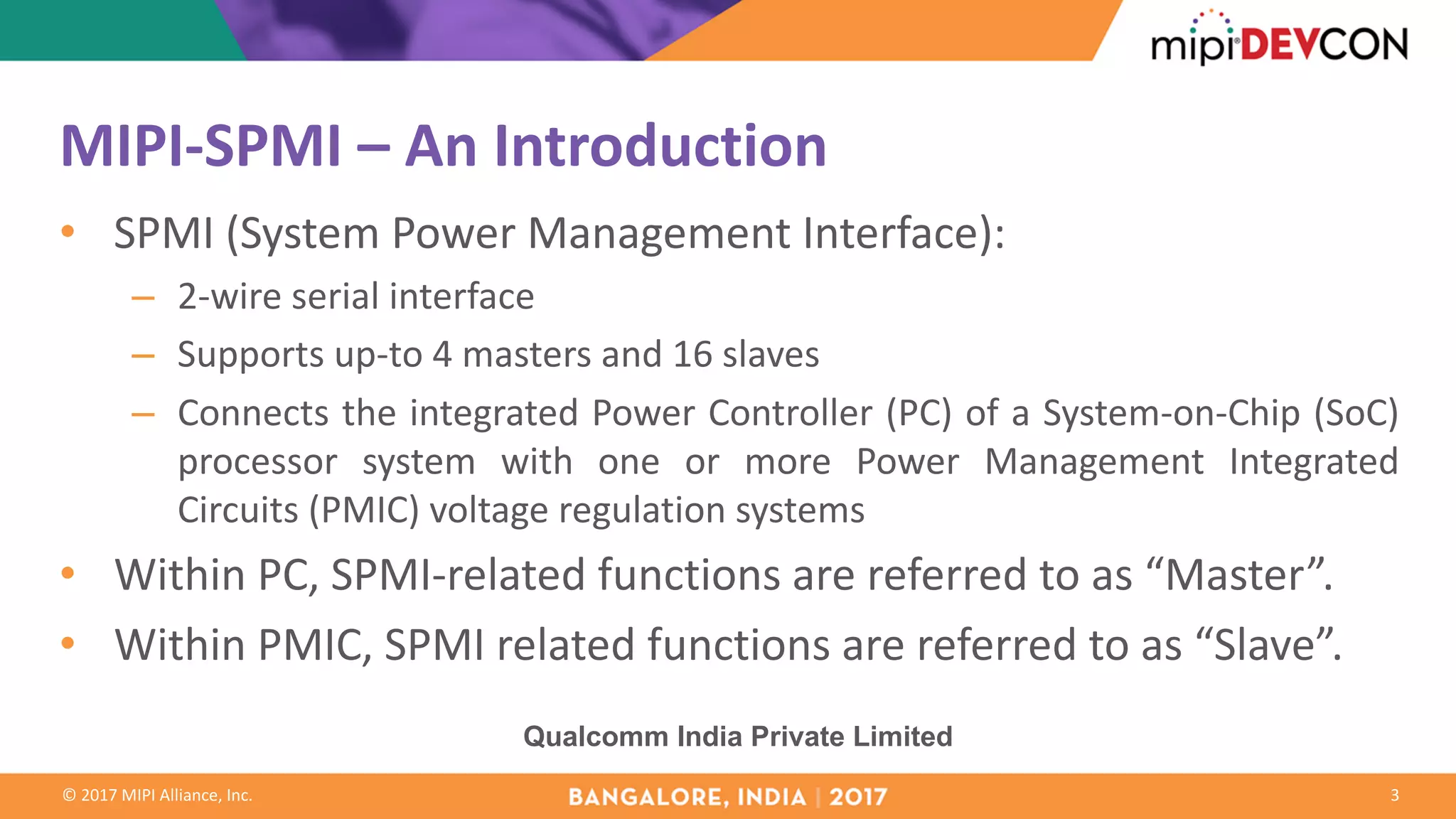 ©	2017	MIPI	Alliance,	Inc.
MIPI-SPMI	– An	Introduction
• SPMI (System Power Management Interface):
– 2-wire serial interface
– Supports up-to 4 masters and 16 slaves
– Connects the integrated Power Controller (PC) of a System-on-Chip (SoC)
processor system with one or more Power Management Integrated
Circuits (PMIC) voltage regulation systems
• Within PC, SPMI-related functions are referred to as “Master”.
• Within PMIC, SPMI related functions are referred to as “Slave”.
3
Qualcomm India Private Limited
 