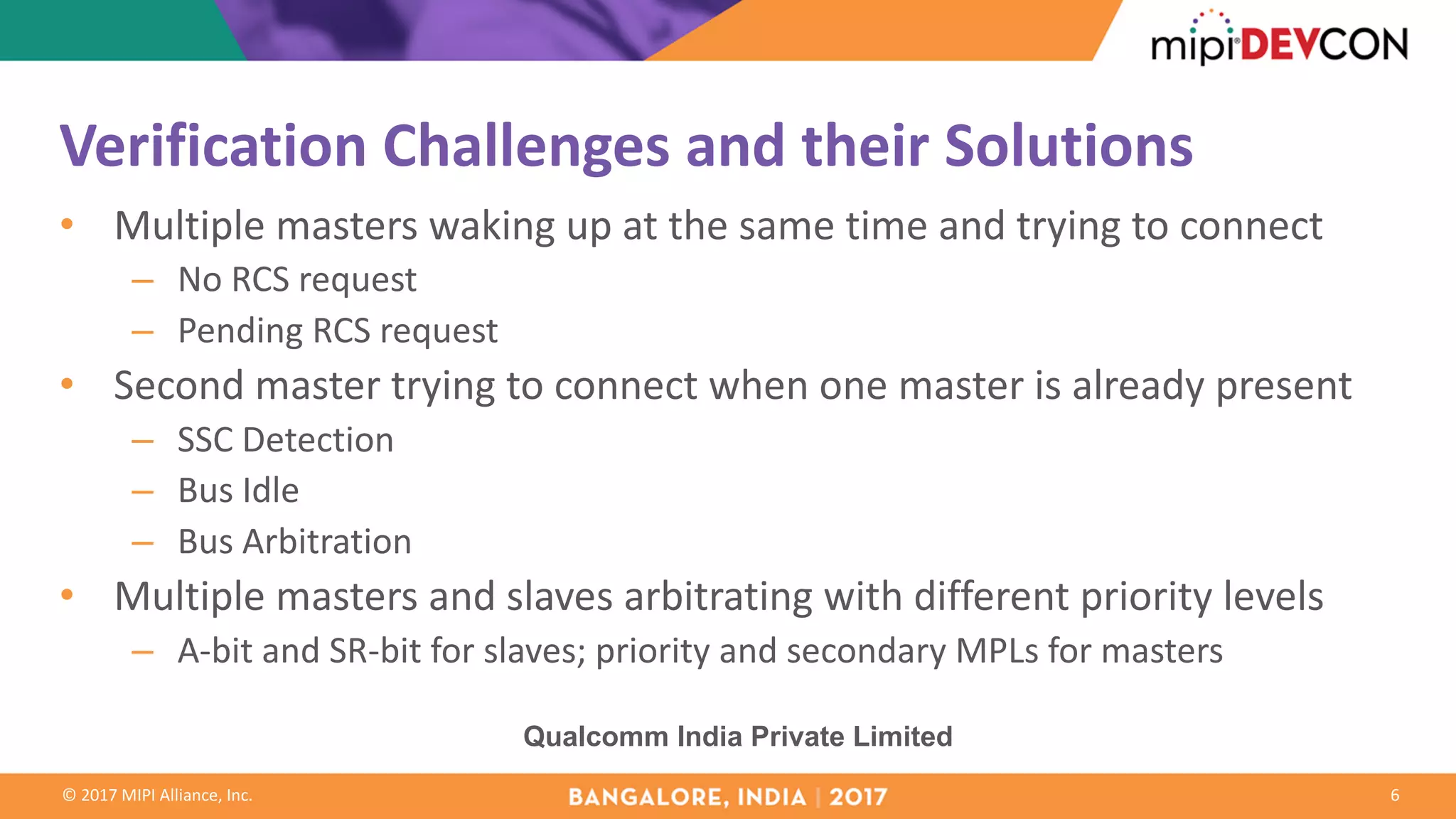 ©	2017	MIPI	Alliance,	Inc.
Verification	Challenges	and	their	Solutions
• Multiple	masters	waking	up	at	the	same	time	and	trying	to	connect
– No	RCS	request
– Pending	RCS	request
• Second	master	trying	to	connect	when	one	master	is	already	present
– SSC	Detection
– Bus	Idle
– Bus	Arbitration
• Multiple	masters	and	slaves	arbitrating	with	different	priority	levels
– A-bit	and	SR-bit	for	slaves;	priority	and	secondary	MPLs	for	masters
6
Qualcomm India Private Limited
 