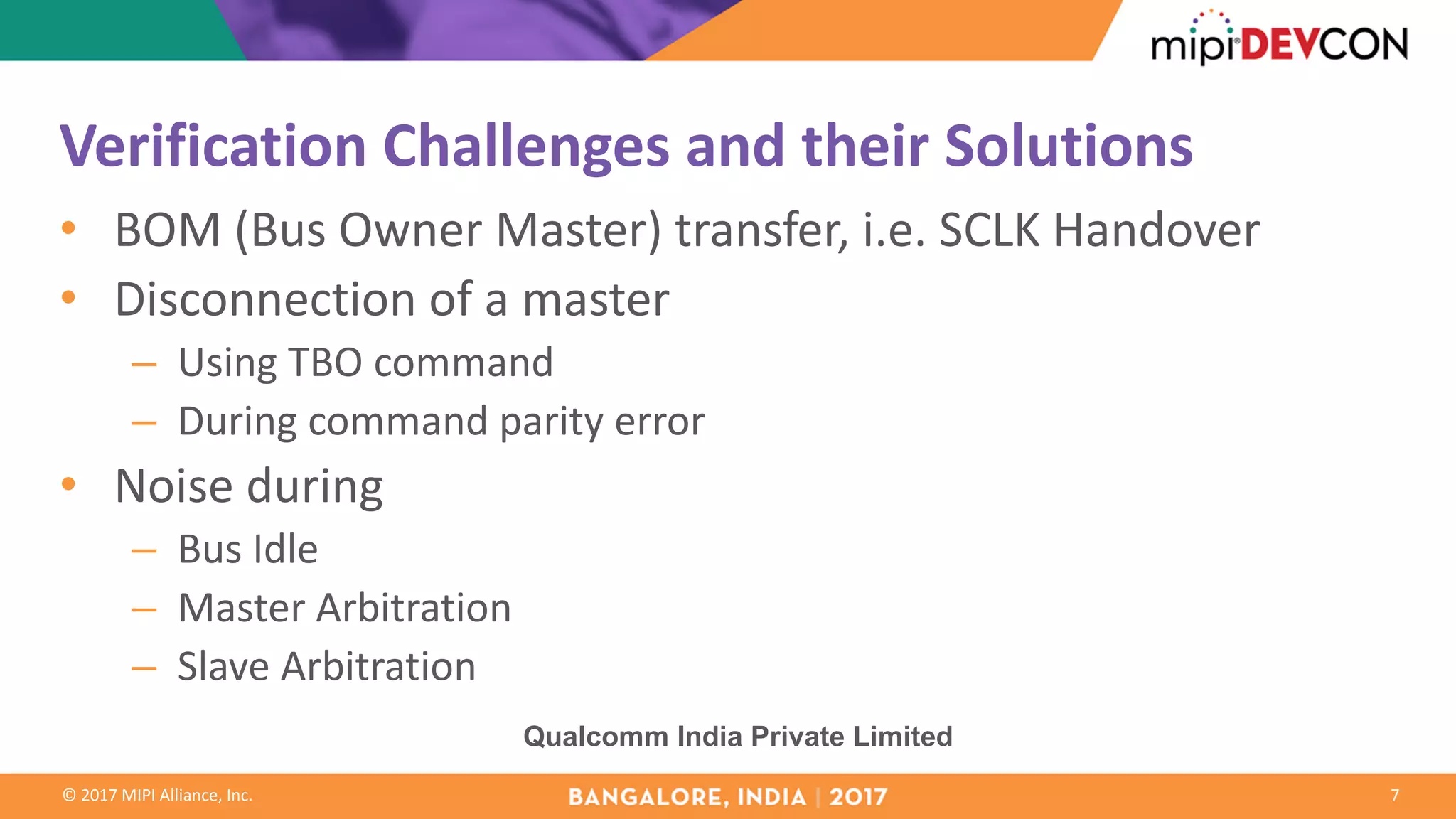 ©	2017	MIPI	Alliance,	Inc.
Verification	Challenges	and	their	Solutions
• BOM	(Bus	Owner	Master)	transfer,	i.e.	SCLK	Handover
• Disconnection	of	a	master
– Using	TBO	command
– During	command	parity	error
• Noise	during	
– Bus	Idle
– Master	Arbitration
– Slave	Arbitration
7
Qualcomm India Private Limited
 