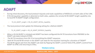 ©	2017	MIPI	Alliance,	Inc.
ADAPT
• During	initial	discovery,	the	local	protocol	requests	and	reads	capabilities	of	MODULEs	on	both	sides	of	the	LINK.
• If	HS-G4	equalizer	capability	is	detected	on	both	sides,	updates	the	remote	M-RX	ADAPT	length	capability	into	
its	local	M-TX	ADAPT	length	configuration.	
– TX_HS_ADAPT_Length >=	RX_HS_ADAPT_INITIAL_Capability
• The	local	protocol	shall	update	the	following	setting	for	a	Refresh	ADAPT:
– TX_HS_ADAPT_Length >=	RX_HS_ADAPT_REFRESH_Capability
• When	a	HS-G4	BURST	is	initiated	and	ADAPT	has	been	configured	the	M-TX	transitions	from	PREPARE	to	the	
ADAPT	sub-state	instead	of	SYNC.
• The	M-TX	transitions	from	DIF-P	to	transmitting	the	ADAPT	sequence.
• Both	M-TX	and	M-RX	remain	in	the	ADAPT	sub-state	for	the	equalizer	training	for	a	duration	of	TADAPT
• The	M-RX	signals	exit	from	the	ADAPT	sub-state	by	flipping	the	ADAPT_Control field	of	RX_ADAPT_Control from	
ADAPT	to	SYNC	and	returning	to	STALL.
10
Teledyne	LeCroy
 