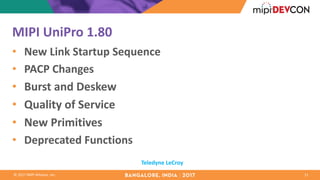 ©	2017	MIPI	Alliance,	Inc.
MIPI	UniPro 1.80
• New	Link	Startup	Sequence
• PACP	Changes
• Burst	and	Deskew
• Quality	of	Service
• New	Primitives
• Deprecated	Functions	
11
Teledyne	LeCroy
 