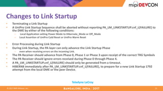 ©	2017	MIPI	Alliance,	Inc.
Changes	to	Link	Startup	
• Terminating	a	Link	Startup	
• A	UniPro Link	Startup	Sequence	shall	be	aborted	without	reporting	PA_LM_LINKSTARTUP.cnf_L(FAILURE)	to	
the	DME	by	either	of	the	following	conditions:	
– Local	Application	setting	Power	Mode	to	Hibernate_Mode or	Off_Mode
– Local	Assertion	of	UniPro Cold	Reset	or	UniPro Warm	Reset
• Error	Processing	during	Link	Startup	
• During	Link	Startup,	the	PA	layer	can	only	advance	the	Link	Startup	Phase
– even	when	receiving	errors	on	the	incoming	Link.	
• The	PA	Receiver	should	advance	from	Phase	0,	Phase	1	or	Phase	3	upon	receipt	of	the	correct	TRG	Symbols
• The	PA	Receiver	should	ignore	errors	received	during	Phase	0	through	Phase	4.	
• A	PA_LM_LINKSTARTUP.cnf_L(FAILURE)	should	only	be	generated	from	a	timeout.	
• HIBERN8	immediately	after	PA_LM_LINKSTARTUP.cnf_L(FAILURE),	to	prepare	for	a	new	Link	Startup	1792	
attempt	from	the	local	DME	or	the	peer	Device.	
12
Teledyne	LeCroy
 
