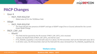 ©	2017	MIPI	Alliance,	Inc.
PACP	Changes
• Gear	4
– PACP_PWR-REQ/CNF
• Added	value	of	4	in	the	TX/RXGear field
• Adapt
– PACP_PWR-REQ/CNF
• This	field	indicates	the	presence	of	ADAPT	and	type	of	ADAPT	range	(Fine	or	Course)	selected	for	the	current	
Power	Mode	Change
• PACP_CAP_ind
– MaxHS
• This	field	shall	be	ignored	by	the	PA	receiver	if	PACP_CAP_EXT2_ind	is	received.
• Instead,	the	MaxHS field	of	PACP_CAP_EXT2_ind	shall	be	used.
• If	TX_HSGEAR_Capability is	returned	with	value	4	or	above,	the	PA	transmitter	shall	set	this	field	with	value	2b’11
• In	all	other	cases,	the	PA	transmitter	shall	set	this	field	with	the	value	retrieved	from	TX_HSGEAR_Capability[1:0].
13
Teledyne	LeCroy
 