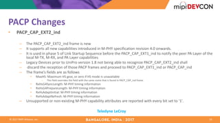 ©	2017	MIPI	Alliance,	Inc.
PACP	Changes
• PACP_CAP_EXT2_ind
– The	PACP_CAP_EXT2_ind	frame	is	new
– It	supports	all	new	capabilities	introduced	in	M-PHY	specification	revision	4.0	onwards.	
– It	is	used	in	phase	5	of	Link	Startup	Sequence	before	the	PACP_CAP_EXT1_ind	to	notify	the	peer	PA	Layer	of	the	
local	M-TX,	M-RX,	and	PA	Layer	capabilities	
– Legacy	Devices	prior	to	UniPro version	1.8	not	being	able	to	recognize	PACP_CAP_EXT2_ind	shall	
– discard	the	reception	of	those	PACP	frames	and	proceed	to	PACP_CAP_EXT1_ind	or	PACP_CAP_ind
– The	frame’s	fields	are	as	follows	
• MaxHS:	Maximum	HS	gear,	or	zero	if	HS	mode	is	unavailable	
– This	field	overrides	the	field	with	the	same	name	that	is	found	in	PACP_CAP_ind frame.	
• RxHsG4SyncLength:	M-PHY	timing	information
• RxHsG4PrepareLength:	M-PHY	timing	information
• RxHsAdaptInitial:	M-PHY	timing	information	
• RxHsAdaptRefresh:	M-PHY	timing	information
– Unsupported	or	non-existing	M-PHY	capability	attributes	are	reported	with	every	bit	set	to	'1'.
14
Teledyne	LeCroy
 