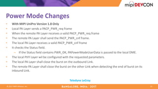 ©	2017	MIPI	Alliance,	Inc.
Power	Mode	Changes
• With	MIPI	UniPro Version	1.8	Only	
• Local	PA	Layer	sends	a	PACP_PWR_req frame	
• When	the	remote	PA	Layer	receives	a	valid	PACP_PWR_req frame
• The	remote	PA	Layer	shall	send	the	PACP_PWR_cnf frame.	
• The	local	PA	Layer	receives	a	valid	PACP_PWR_cnf frame
• It	checks	the	Status	field.	
– If	the	Status	field	contains	PWR_OK,	PAPowerModeUserData is	passed	to	the	local	DME.	
• The	local	PHY	Layer	wil be	configured	with	the	requested	parameters.	
• The	local	PA	Layer	shall	close	the	burst	on	the	outbound	Link.
• The	remote	PA	Layer	shall	close	the	burst	on	the	other	Link	when	detecting	the	end	of	burst	on	its	
inbound	Link.	
15
Teledyne	LeCroy
 