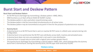 ©	2017	MIPI	Alliance,	Inc.
Burst	Start	and	Deskew Pattern	
Burst	Start	and	Deskew Pattern	
• An	M-PHY	burst	shall	begin	by	transmitting	a	deskew pattern	<MK0,	MK1>,
• MK0	functions	as	an	Start	of	Burst	HEAD-OF-BURST	marker.	
• The	deskew pattern	is	also	used	when	resynchronizing	Lanes	
• The	deskew pattern	shall	be	transmitted	simultaneously	on	all	active	Lanes.	
• The	deskew pattern	may	be	transmitted	at	any	point	in	time	for	the	purpose	of	potential	error	recovery
• Dummy	Burst	
• A	dummy	burst	is	an	M-PHY	burst	that	is	sent	on	inactive	M-PHY	Lanes	in	a	Multi-Lane	scenario	during	Link	
configuration.	
• A	dummy	burst	is	to	synchronize	the	M-PHY	Lane	attributes	across	both,	inactive	and	activated	Lanes
• A	dummy	burst	does	not	carry	any	payload	and	is	not	used	in	Lane	distribution	
• A	dummy	burst	is	issued	only	on	Lanes	with	a	logical	Lane	number	greater	than	0.	
• The	dummy	burst	shall	begin	by	transmitting	a	special	pattern	<MK0,	FLR>,	which	distinguishes	the	dummy	
burst	from	a	normal	burst.	During	the	dummy	burst,	the	PA	Layer	shall	send	only	FILLERs.	
17
Teledyne	LeCroy
 
