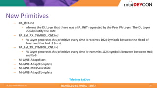 ©	2017	MIPI	Alliance,	Inc.
New	Primitives
– PA_INIT.ind
• Informs	the	DL	Layer	that	there	was	a	PA_INIT	requested	by	the	Peer	PA	Layer.		The	DL	Layer	
should	notify	the	DME
– PA_LM_RX_SYMBOL_CNT.ind
• PA	Layer	generates	this	primitive	every	time	it	receives	1024	Symbols	between	the	Head	of	
Burst	and	the	End	of	Burst
– PA_LM_TX_SYMBOL_CNT.ind
• PA	Layer	generates	this	primitive	every	time	it	transmits	1024	symbols	between	between HoB
and	EoB
– M-LANE-AdaptStart
– M-LANE-AdaptComplete
– M-LANE-MRXSaveState
– M-LANE-AdaptComplete
18
Teledyne	LeCroy
 