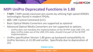 ©	2017	MIPI	Alliance,	Inc.
MIPI	UniPro Deprecated	Functions	in	1.80
• T-MPI: T-MPI	avoids	excessive	pin-counts	by	utilizing	high-speed	SERDES	
technologies	found	in	modern	FPGAs.
• LCC:	LINE	Control	Command	(LCC)
• Basic	Optical	Media	Converters	are	supported	as	optional
• Advanced	Optical	Media	Converters	are	not	supported	as	options.	
– UniPro does	not	mandate	the	implementation	of	the	M-PHY	state	LINE-CFG,	nor	
does	UniPro make	use	of	the	LINE-CFG	state,	should	it	be	part	of	the	M-PHY	
implementation.	
• UniPro specification	Version	1.80	gives	up	backward	compatibility	to	
UniPro Versions	v1.41.00	and	earlier.	 Specifically	due	to	deprecation	of	
LCC
19
Teledyne	LeCroy
 