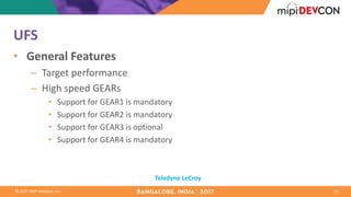 ©	2017	MIPI	Alliance,	Inc.
UFS	
• General	Features	
– Target	performance	
– High	speed	GEARs	
• Support	for	GEAR1	is	mandatory	
• Support	for	GEAR2	is	mandatory	
• Support	for	GEAR3	is	optional	
• Support	for	GEAR4	is	mandatory	
20
Teledyne	LeCroy
 