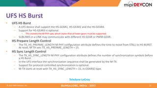 ©	2017	MIPI	Alliance,	Inc.
UFS	HS	Burst
• UFS	HS	Burst	
– A	UFS	device	shall	support	the	HS-GEAR1,	HS-GEAR2	and	the	HS-GEAR4.	
– Support	for	HS-GEAR3	is	optional.	
• This	violates	the	M-PHY	spec	which	states	that	all	lower	gears	must	be	supported.
– SUBLINKS	in	a	LINK	may	communicate	with	different	HS-GEAR	or	PWM-GEAR.	
• HS	Prepare	Length	Control	
– The	TX_HS_PREPARE_LENGTH	M-PHY	configuration	attribute	defines	the	time	to	move	from	STALL	to	HS-BURST.	
At	reset,	M-TX	sets	TX_HS_PREPARE_LENGTH	=	15.	
• HS	Sync	Length	Control	
– The	TX_HS_SYNC_LENGTH	M-PHY	configuration	attribute	defines	the	number	of	synchronization	symbols	before	
a	HS	Burst.	
– In	the	UFS	interface	the	synchronization	sequence	shall	be	generated	by	the	M-TX.	
– Support	for	protocol	controlled	synchronization	is	optional.	
– M-TX	starts	at	reset	with	TX_HS_SYNC_LENGTH	=	15,	in	COARSE	type.	
22
Teledyne	LeCroy
 