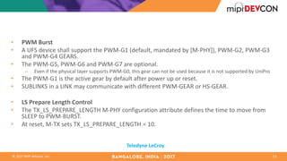 ©	2017	MIPI	Alliance,	Inc.
• PWM	Burst	
• A	UFS	device	shall	support	the	PWM-G1	(default,	mandated	by	[M-PHY]),	PWM-G2,	PWM-G3	
and	PWM-G4	GEARS.	
• The	PWM-G5,	PWM-G6	and	PWM-G7	are	optional.	
– Even	if	the	physical	layer	supports	PWM-G0,	this	gear	can	not	be	used	because	it	is	not	supported	by	UniPro
• The	PWM-G1	is	the	active	gear	by	default	after	power	up	or	reset.	
• SUBLINKS	in	a	LINK	may	communicate	with	different	PWM-GEAR	or	HS-GEAR.	
• LS	Prepare	Length	Control	
• The	TX_LS_PREPARE_LENGTH	M-PHY	configuration	attribute	defines	the	time	to	move	from	
SLEEP	to	PWM-BURST.	
• At	reset,	M-TX	sets	TX_LS_PREPARE_LENGTH	=	10.	
23
Teledyne	LeCroy
 