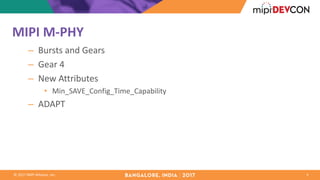 ©	2017	MIPI	Alliance,	Inc.
MIPI	M-PHY
– Bursts	and	Gears
– Gear	4
– New	Attributes
• Min_SAVE_Config_Time_Capability
– ADAPT
3
 