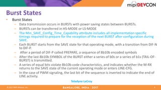 ©	2017	MIPI	Alliance,	Inc.
Burst	States
• Burst	States
– Data	transmission	occurs	in	BURSTs	with	power	saving	states	between	BURSTs.	
– BURSTs	can	be	transferred	in	HS-MODE	or	LS-MODE
– The	Min_SAVE_Config_Time_Capability attribute	includes	all	implementation	specific	
timings	required	to	prepare	for	the	reception	of	the	next	BURST	after	configuration	during	
SAVE.		
– Each	BURST	starts	from	the	SAVE	state	for	that	operating	mode,	with	a	transition	from	DIF-N	
to	DIF-P.
– After	a	period	of	DIF-P	called	PREPARE,	a	sequence	of	8b10b	encoded	symbols	
– After	the	last	8b10b	SYMBOL	of	the	BURST	either	a	series	of	b0s	or	a	series	of	b1s	(TAIL-OF-
BURST)	is	transmitted.	
– A	series	of	equal	bits	violate	8b10b	code	characteristics,	and	indicates	whether	the	M-RX	
returns	to	the	SAVE	state	of	the	current	operating	mode	or	enters	LINE-CFG.	
– In	the	case	of	PWM	signaling,	the	last	bit	of	the	sequence	is	inverted	to	indicate	the	end	of	
LINE	activity.
4
Teledyne	LeCroy
 