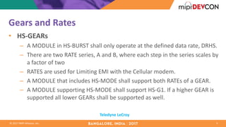 ©	2017	MIPI	Alliance,	Inc.
Gears	and	Rates
• HS-GEARs
– A	MODULE	in	HS-BURST	shall	only	operate	at	the	defined	data	rate,	DRHS.	
– There	are	two	RATE	series,	A	and	B,	where	each	step	in	the	series	scales	by	
a	factor	of	two
– RATES	are	used	for	Limiting	EMI	with	the	Cellular	modem.	
– A	MODULE	that	includes	HS-MODE	shall	support	both	RATEs	of	a	GEAR.
– A	MODULE	supporting	HS-MODE	shall	support	HS-G1.	If	a	higher	GEAR	is	
supported	all	lower	GEARs	shall	be	supported	as	well.
5
Teledyne	LeCroy
 