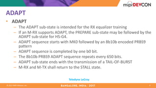 ©	2017	MIPI	Alliance,	Inc.
ADAPT	
• ADAPT
– The	ADAPT	sub-state	is	intended	for	the	RX	equalizer	training	
– If	an	M-RX	supports	ADAPT,	the	PREPARE	sub-state	may	be	followed	by	the	
ADAPT	sub-state	for	HS-G4.	
– ADAPT	sequence	starts	with	MK0	followed	by	an	8b10b	encoded	PRBS9	
pattern	
– ADAPT	sequence	is	completed	by	one	b0	bit.	
– The	8b10b	PRBS9	ADAPT	sequence	repeats	every	650	bits.		
– ADAPT	sub-state	ends	with	the	transmission	of	a	TAIL-OF-BURST
– M-RX	and	M-TX	shall	return	to	the	STALL	state.	
9
Teledyne	LeCroy
 