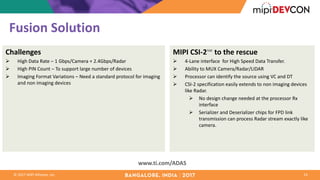 ©	2017	MIPI	Alliance,	Inc.
Fusion	Solution
14
www.ti.com/ADAS
Challenges
Ø High	Data	Rate	– 1	Gbps/Camera	+	2.4Gbps/Radar
Ø High	PIN	Count	– To	support	large	number	of	devices
Ø Imaging	Format	Variations	– Need	a	standard	protocol	for	imaging	
and	non	imaging	devices
MIPI	CSI-2℠ to	the	rescue
Ø 4-Lane	interface	 for	High	Speed	Data	Transfer.	
Ø Ability	to	MUX	Camera/Radar/LIDAR	
Ø Processor	can	identify	the	source	using	VC	and	DT
Ø CSI-2	specification	easily	extends	to	non	imaging	devices	
like	Radar.	
Ø No	design	change	needed	at	the	processor	Rx	
interface
Ø Serializer and	Deserializer chips	for	FPD	link	
transmission	can	process	Radar	stream	exactly	like	
camera.		
 