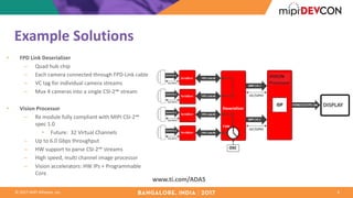 ©	2017	MIPI	Alliance,	Inc.
Example	Solutions
• FPD	Link	Deserializer
– Quad	hub	chip
– Each	camera	connected	through	FPD-Link	cable
– VC	tag	for	individual	camera	streams
– Mux	4	cameras	into	a	single	CSI-2℠ stream
• Vision	Processor
– Rx	module	fully	compliant	with	MIPI	CSI-2℠
spec	1.0
• Future:		32	Virtual	Channels
– Up	to	6.0	Gbps throughput
– HW	support	to	parse	CSI-2℠ streams
– High	speed,	multi	channel	image	processor
– Vision	accelerators:	HW	IPs	+	Programmable	
Core
4
www.ti.com/ADAS
DISPLAY
 