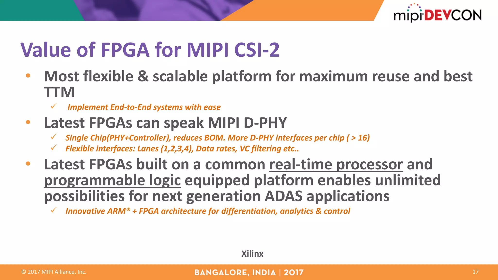 ©	2017	MIPI	Alliance,	Inc. 17
Xilinx
Value	of	FPGA	for	MIPI	CSI-2
• Most	flexible	&	scalable	platform	for	maximum	reuse	and	best	
TTM		
ü Implement	End-to-End	systems	with	ease
• Latest	FPGAs	can	speak	MIPI	D-PHY
ü Single	Chip(PHY+Controller),	reduces	BOM.	More	D-PHY	interfaces	per	chip	(	>	16)
ü Flexible	interfaces:	Lanes	(1,2,3,4),	Data	rates,	VC	filtering	etc..
• Latest	FPGAs	built	on	a	common	real-time	processor and	
programmable	logic equipped	platform	enables	unlimited	
possibilities	for	next	generation	ADAS	applications	
ü Innovative	ARM®	+	FPGA	architecture	for	differentiation,	analytics	&	control
 