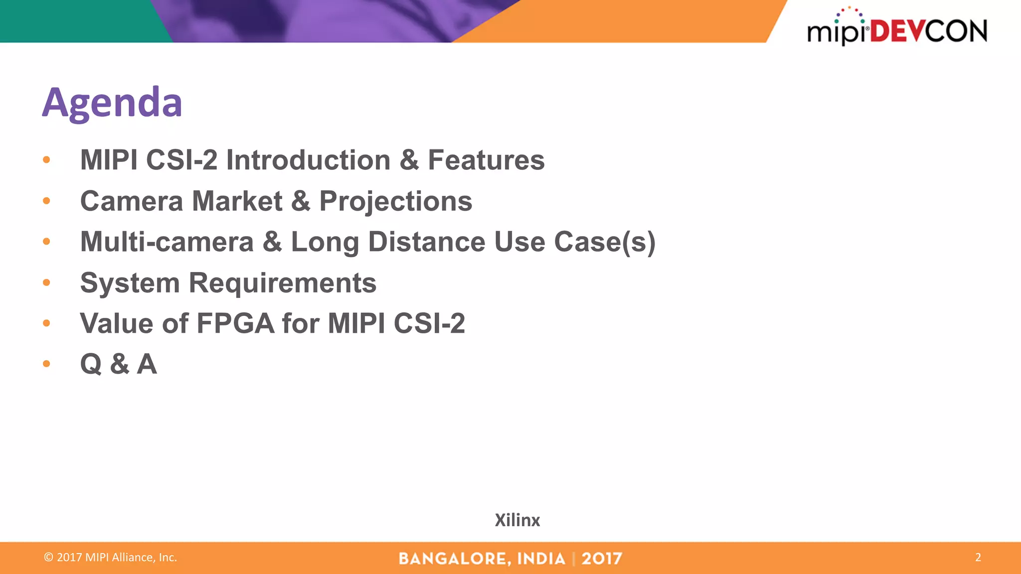 ©	2017	MIPI	Alliance,	Inc.
Agenda
• MIPI CSI-2 Introduction & Features
• Camera Market & Projections
• Multi-camera & Long Distance Use Case(s)
• System Requirements
• Value of FPGA for MIPI CSI-2
• Q & A
2
Xilinx
 
