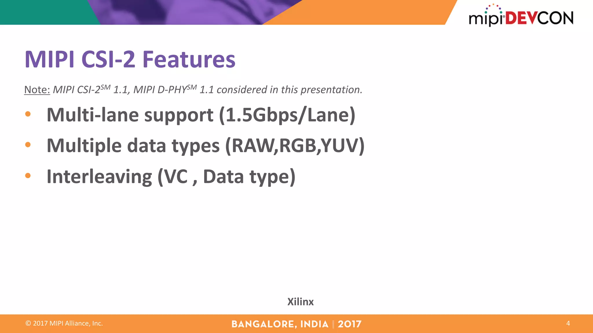 ©	2017	MIPI	Alliance,	Inc.
MIPI	CSI-2	Features
Note: MIPI	CSI-2SM 1.1,	MIPI	D-PHYSM 1.1	considered	in	this	presentation.
• Multi-lane	support	(1.5Gbps/Lane)
• Multiple	data	types	(RAW,RGB,YUV)
• Interleaving	(VC	,	Data	type)
4
Xilinx
 
