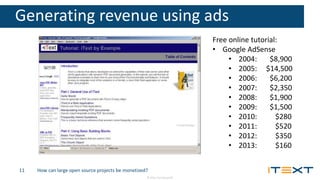 © 2016, iText Group NV
Generating revenue using ads
How can large open source projects be monetized?
Free online tutorial:
• Google AdSense
• 2004: $8,900
• 2005: $14,500
• 2006: $6,200
• 2007: $2,350
• 2008: $1,900
• 2009: $1,500
• 2010: $280
• 2011: $520
• 2012: $350
• 2013: $160
11
 