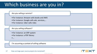 © 2016, iText Group NV
Which business are you in?
•For instance: Amazon sells books and AWS
•For instance: Google sells ads, services,…
•For instance: Uber sells rides
Are you selling a service?
•For instance: an ERP system
•For instance: a PDF library
•…
Are you selling software?
I’m assuming a context of selling software
How can large open source projects be monetized?17
 