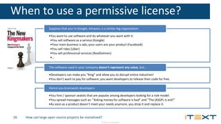 © 2016, iText Group NV
When to use a permissive license?
•You want to use software and do whatever you want with it:
•You sell software as a service (Google)
•Your main business is ads; your users are your product (Facebook)
•You sell rides (Uber)
•You sell professional services (RealDolmen)
•…
Suppose that you’re Google, Amazon, o a similar big organization
•Developers can make you “King” and allow you to disrupt entire industries!
•You don’t want to pay for software; you want developers to release their code for free.
The software used in your company doesn’t represent any value, but…
•You hire / sponsor zealots that are popular among developers looking for a role model.
•You spread messages such as: “Asking money for software is bad” and “The (A)GPL is evil!”
•As soon as a product doesn’t meet your needs anymore, you drop it and replace it.
Hence you brainwash developers
How can large open source projects be monetized?26
 