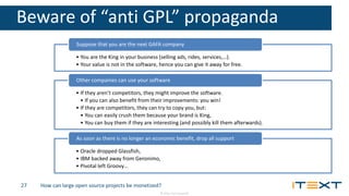 © 2016, iText Group NV
Beware of “anti GPL” propaganda
• You are the King in your business (selling ads, rides, services,…).
• Your value is not in the software, hence you can give it away for free.
Suppose that you are the next GAFA company
• If they aren’t competitors, they might improve the software.
• If you can also benefit from their improvements: you win!
• If they are competitors, they can try to copy you, but:
• You can easily crush them because your brand is King,
• You can buy them if they are interesting (and possibly kill them afterwards).
Other companies can use your software
• Oracle dropped Glassfish,
• IBM backed away from Geronimo,
• Pivotal left Groovy…
As soon as there is no longer an economic benefit, drop all support
How can large open source projects be monetized?27
 