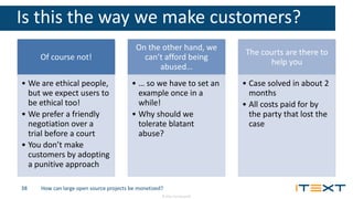 © 2016, iText Group NV
Is this the way we make customers?
Of course not!
• We are ethical people,
but we expect users to
be ethical too!
• We prefer a friendly
negotiation over a
trial before a court
• You don’t make
customers by adopting
a punitive approach
On the other hand, we
can’t afford being
abused…
• … so we have to set an
example once in a
while!
• Why should we
tolerate blatant
abuse?
The courts are there to
help you
• Case solved in about 2
months
• All costs paid for by
the party that lost the
case
How can large open source projects be monetized?38
 