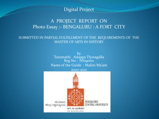 Digital Project
A PROJECT REPORT ON
Photo Essay :- BENGALURU : A FORT CITY
SUBMITTED IN PARTIAL FULFILLMENT OF THE REQUIREMENTS OF THE
MASTER OF ARTS IN HISTORY
by
Taramathi Adappa Thoragalla
Reg No : HS190611
Name of the Guide : Malini Ma’am
2020-2021
.
 