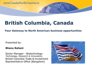 British Columbia, Canada Your Gateway to North American business opportunities Presented by: 	 Bhanu Rahoni Sector Manager - BiotechnologyTechnology, Research & Innovation,British Columbia Trade & Investment  Representative Office (Bangalore) 
