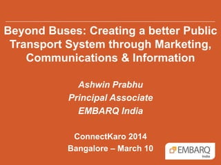 Beyond Buses: Creating a better Public
Transport System through Marketing,
Communications & Information
Ashwin Prabhu
Principal Associate
EMBARQ India
ConnectKaro 2014
Bangalore – March 10
 