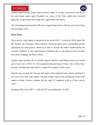 Page | 10
Fashion brand Promod, France-based crockery maker Le Creuset, accessories firm Fossil
Inc and French sports giant Decathlon are some of the firms which have received
approvals to open retail stores under the single-brand retail policy.
The Government had raised the FDI cap in single-brand retail to 100 per cent from 51 per
cent in January 2012.
Road Ahead
The domestic retail market is projected to be worth US$ 1.3 trillion by 2020, stated Mr
KV Thomas, the Consumer Affairs Minister. Future prospects pose a tremendous growth
opportunity for retail players- domestic as well as foreign. He further mentioned that the
consumer behavior is also experiencing a transition due to upcoming western concepts
like online shopping and direct selling.
Another report by Booz & Co and RAI expects that the overall Indian retail sector would
grow 9 per cent in 2012-16, with organized retail growing at 24 per cent or three times
the pace of traditional retail (which is expected to expand at 8 per cent).
Deloitte also seconds this forecast and expects that organized retail, which constitutes 8
per cent of the total retail market, will gain a higher share in the growing pie of the retail
market in India. Various estimates put the share of organized retail as 20 per cent by
2020.
Exchange Rate Used: INR 1 = US$ 0.01575 as on September 15, 2013
 