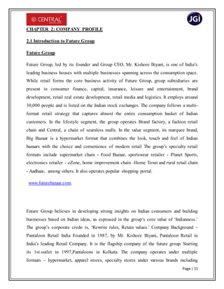 Page | 11
CHAPTER 2: COMPANY PROFILE
2.1 Introduction to Future Group
Future Group
Future Group, led by its founder and Group CEO, Mr. Kishore Biyani, is one of India’s
leading business houses with multiple businesses spanning across the consumption space.
While retail forms the core business activity of Future Group, group subsidiaries are
present in consumer finance, capital, insurance, leisure and entertainment, brand
development, retail real estate development, retail media and logistics. It employs around
30,000 people and is listed on the Indian stock exchanges. The company follows a multi-
format retail strategy that captures almost the entire consumption basket of Indian
customers. In the lifestyle segment, the group operates Brand factory, a fashion retail
chain and Central, a chain of seamless malls. In the value segment, its marquee brand,
Big Bazaar is a hypermarket format that combines the look, touch and feel of Indian
bazaars with the choice and convenience of modern retail The group’s specialty retail
formats include supermarket chain - Food Bazaar, sportswear retailer - Planet Sports,
electronics retailer - eZone, home improvement chain -Home Town and rural retail chain
- Aadhaar, among others. It also operates popular shopping portal.
www.futurebazaar.com.
Future Group believes in developing strong insights on Indian consumers and building
businesses based on Indian ideas, as espoused in the group’s core value of ‘Indianness.’
The group’s corporate credo is, ‘Rewrite rules, Retain values.’ Company Background –
Pantaloon Retail India Founded in 1987, by Mr. Kishore Biyani, Pantaloon Retail in
India’s leading Retail Company. It is the flagship company of the future group. Starting
its 1st outlet in 1997,Pantaloons in Kolkata. The company operates under multiple
formats – hypermarket, apparel stores, specialty stores under various brands including
 