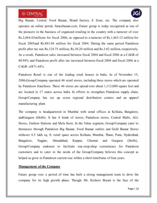 Page | 12
Big Bazaar, Central, Food Bazaar, Brand factory, E Zone, etc. The company also
operates an online portal, futurebazaar.com. Future group is today recognized as one of
the pioneers in the business of organized retailing in the country with a turnover of over
Rs.2,884.43millions for fiscal 2006, as opposed to a turnover of Rs.1,463.12 million for
fiscal 2005and Rs.881.04 million for fiscal 2004. During the same period Pantaloon
profit after tax was Rs.124.75 million, Rs.30.20 million and Rs.3.82 million, respectively.
As a result, Pantaloon sales increased between fiscal 2004 and fiscal 2006 at a CAGR of
80.94% and Pantaloon profit after tax increased between fiscal 2004 and fiscal 2006 at a
CAGR of471.44%.
Pantaloon Retail is one of the leading retail houses in India. As of November 15,
2006,Group/Company operated 46 retail stores, including three stores which are operated
by Pantaloon franchises. These 46 stores are spread over about 1,113,000 square feet and
are located in 17 states across India. In efforts to strengthen Pantaloon supply chain,
Group/Company has set up seven regional distribution centers and an apparel
manufacturing plant.
The company is headquartered in Mumbai with zonal offices at Kolkata, Bangalore,
andGurgaon (Delhi). It has 4 kinds of stores; Pantaloon stores, Central Malls, ALL
Stores, Fashion Stations and Mela Store. In the Value segment, Group/Company cater to
themasses through Pantaloon Big Bazaar, Food Bazaar outlets and Gold Bazaar Stores
withover 6.5 lakh sq. ft. retail space across Kolkata, Mumbai, Thane, Pune, Hyderabad,
Bangalore, Nagpur, Ahmadabad, Kanpur, Chennai and Gurgaon (Delhi)..
Group/Company endeavor to facilitate one-stop-shop convenience for Pantaloon
customers and to cater to the needs of the Group/Company believes this concept as
helped us grow to Pantaloon current size within a short timeframe of four years.
Management of the Company
Future group over a period of time has built a strong management team to drive the
company for its high growth phase. Though, Mr. Kishore Biyani is the face of the
 