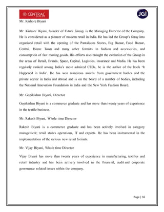 Page | 16
Mr. Kishore Biyani
Mr. Kishore Biyani, founder of Future Group, is the Managing Director of the Company.
He is considered as a pioneer of modern retail in India. He has led the Group’s foray into
organized retail with the opening of the Pantaloons Stores, Big Bazaar, Food Bazaar,
Central, Home Town and many other formats in fashion and accessories, and
consumption of fast moving goods. His efforts also brought the evolution of the Group in
the areas of Retail, Brands, Space, Capital, Logistics, insurance and Media. He has been
regularly ranked among India’s most admired CEOs, he is the author of the book ‘It
Happened in India’. He has won numerous awards from government bodies and the
private sector in India and abroad and is on the board of a number of bodies, including
the National Innovation Foundation in India and the New York Fashion Board.
Mr. Gopikishan Biyani, Director
Gopikishan Biyani is a commerce graduate and has more than twenty years of experience
in the textile business.
Mr. Rakesh Biyani, Whole time Director
Rakesh Biyani is a commerce graduate and has been actively involved in category
management; retail stores operations, IT and exports. He has been instrumental in the
implementation of the various new retail formats.
Mr. Vijay Biyani, Whole time Director
Vijay Biyani has more than twenty years of experience in manufacturing, textiles and
retail industry and has been actively involved in the financial, audit and corporate
governance related issues within the company.
 