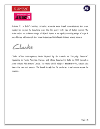 Page | 25
Jealous 21 is India's leading exclusive women's wear brand, revolutionized the jeans
market for women by launching jeans that fits every body type of Indian women. The
brand offers an elaborate range of Hip-fit Jeans is an equally stunning range of tops &
tees. Oozing with oomph, this brand is designed to infatuate today's young women.
Clarks offers contemporary looks inspired by the catwalk to ‘Everyday footwear’.
Operating in North America, Europe, and China; launched in India in 2011 through a
joint venture with Future Group. The brand offers range of branded boots, sandals and
shoes for men and women. The brand already has 24 exclusive brand outlets across the
country.
 
