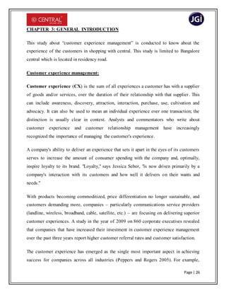 Page | 26
CHAPTER 3: GENERAL INTRODUCTION
This study about “customer experience management” is conducted to know about the
experience of the customers in shopping with central. This study is limited to Bangalore
central which is located in residency road.
Customer experience management:
Customer experience (CX) is the sum of all experiences a customer has with a supplier
of goods and/or services, over the duration of their relationship with that supplier. This
can include awareness, discovery, attraction, interaction, purchase, use, cultivation and
advocacy. It can also be used to mean an individual experience over one transaction; the
distinction is usually clear in context. Analysts and commentators who write about
customer experience and customer relationship management have increasingly
recognized the importance of managing the customer's experience.
A company's ability to deliver an experience that sets it apart in the eyes of its customers
serves to increase the amount of consumer spending with the company and, optimally,
inspire loyalty to its brand. "Loyalty," says Jessica Sebor, "is now driven primarily by a
company's interaction with its customers and how well it delivers on their wants and
needs."
With products becoming commoditized, price differentiation no longer sustainable, and
customers demanding more, companies – particularly communications service providers
(landline, wireless, broadband, cable, satellite, etc.) – are focusing on delivering superior
customer experiences. A study in the year of 2009 on 860 corporate executives revealed
that companies that have increased their investment in customer experience management
over the past three years report higher customer referral rates and customer satisfaction.
The customer experience has emerged as the single most important aspect in achieving
success for companies across all industries (Peppers and Rogers 2005). For example,
 